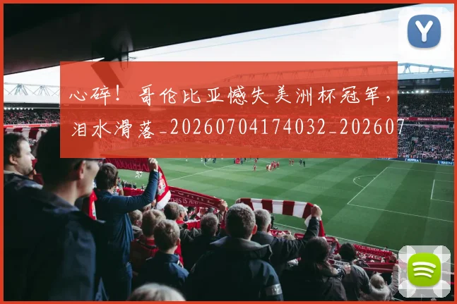 心碎！哥伦比亚憾失美洲杯冠军，泪水滑落_20260704174032_20260722163525