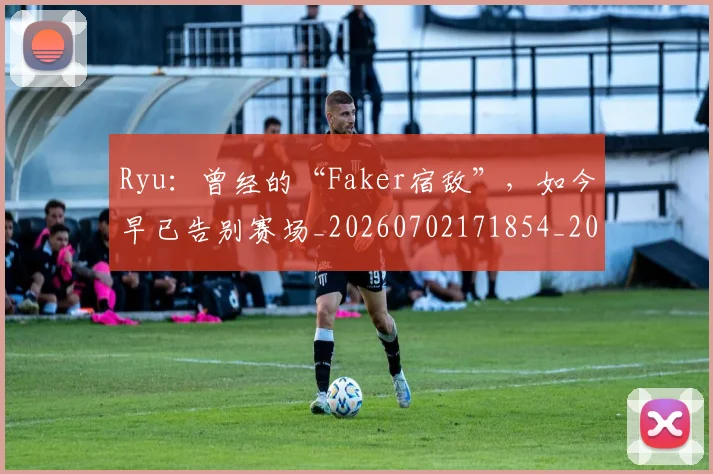 Ryu：曾经的“Faker宿敌”，如今早已告别赛场_20260702171854_20260714215115