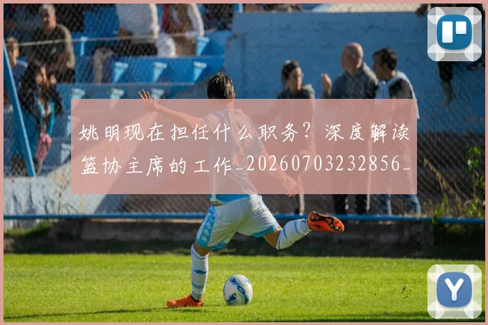 姚明现在担任什么职务？深度解读篮协主席的工作_20260703232856_20260720192056