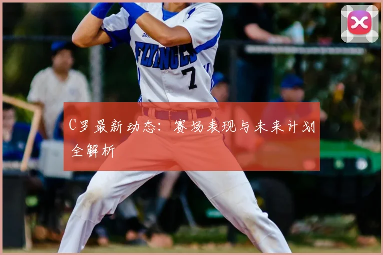 C罗最新动态:赛场表现与未来计划全解析