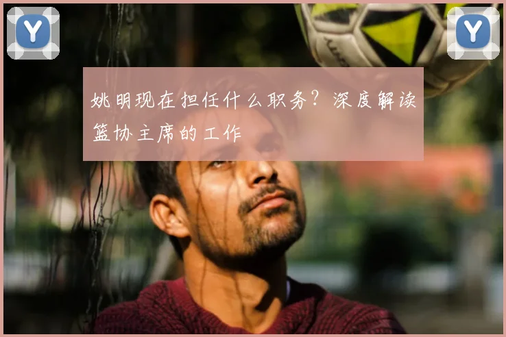 姚明现在担任什么职务?深度解读篮协主席的工作