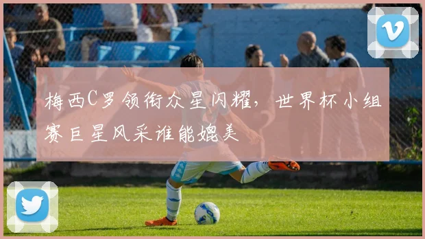 梅西C罗领衔众星闪耀,世界杯小组赛巨星风采谁能媲美