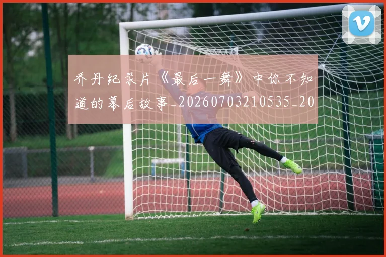 乔丹纪录片《最后一舞》中你不知道的幕后故事_20260703210535_20260716192550