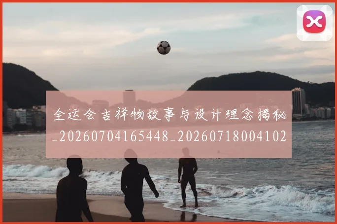 全运会吉祥物故事与设计理念揭秘_20260704165448_20260718004102