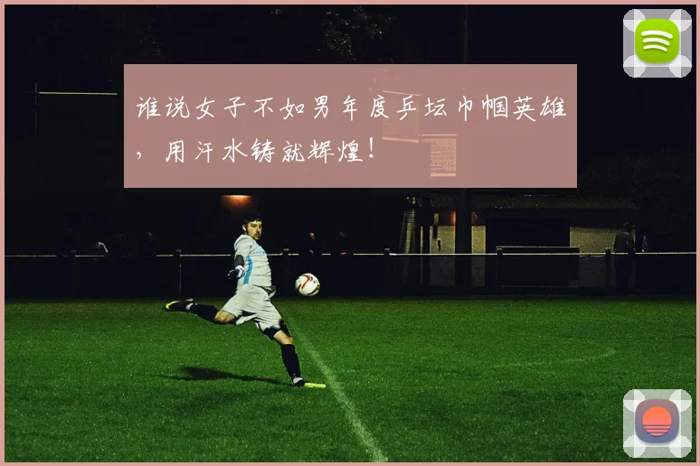 谁说女子不如男年度乒坛巾帼英雄，用汗水铸就辉煌！