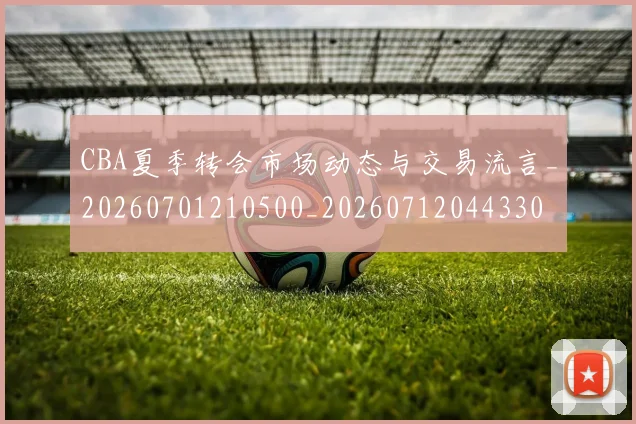 CBA夏季转会市场动态与交易流言_20260701210500_20260712044330