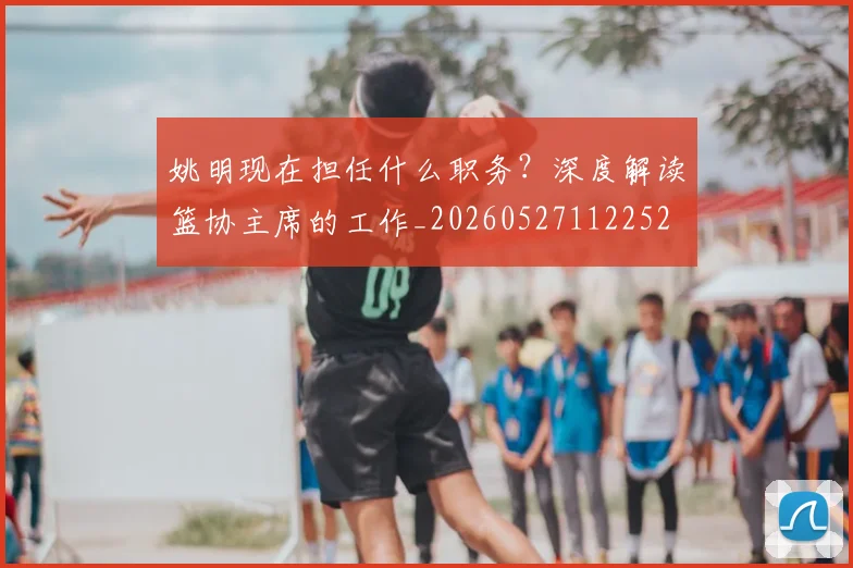 姚明现在担任什么职务?深度解读篮协主席的工作_20260527112252