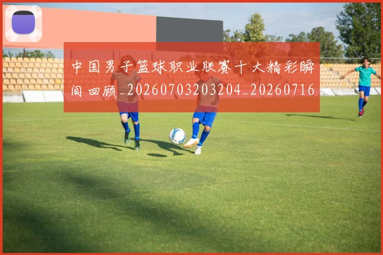 中国男子篮球职业联赛十大精彩瞬间回顾_20260703203204_20260716183646