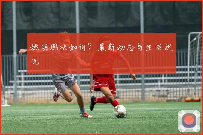 姚明现状如何?最新动态与生活近况