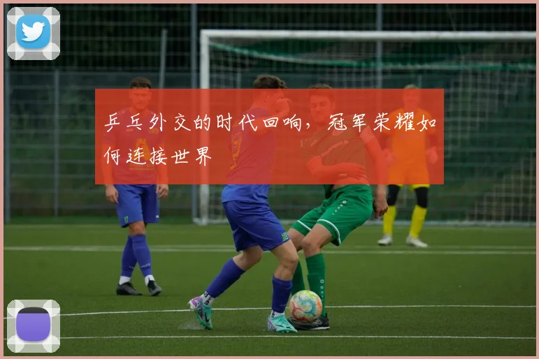 乒乓外交的时代回响，冠军荣耀如何连接世界