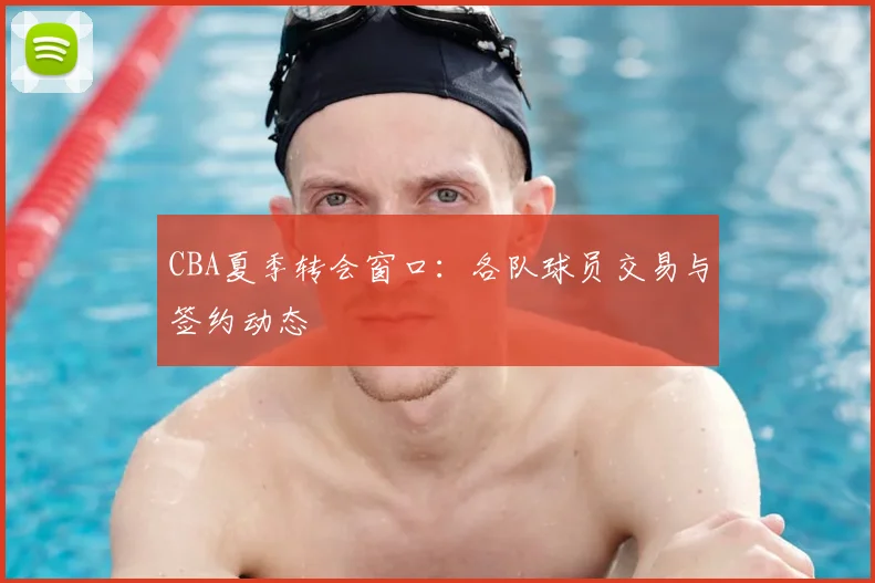 CBA夏季转会窗口:各队球员交易与签约动态