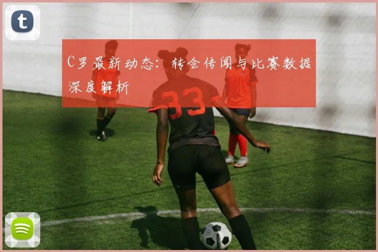 C罗最新动态：转会传闻与比赛数据深度解析