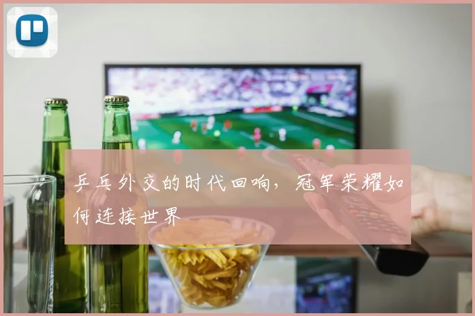 乒乓外交的时代回响，冠军荣耀如何连接世界
