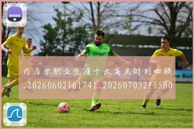 内马尔职业生涯十大高光时刻回顾_20260602161741_20260703215500