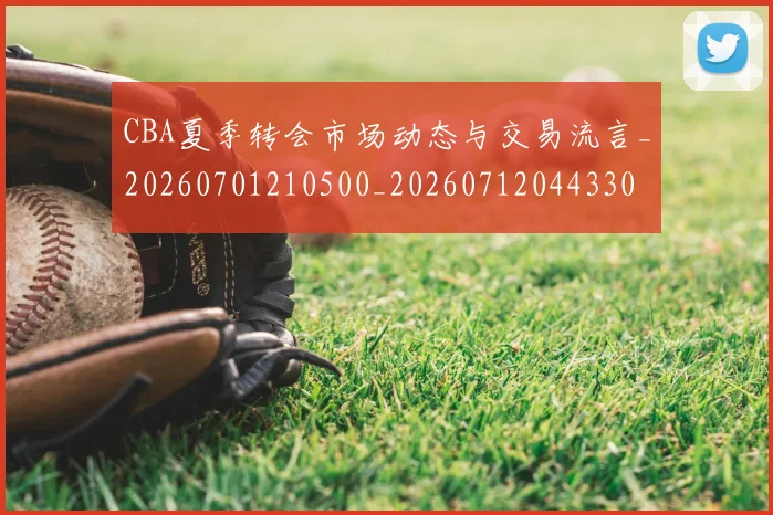 CBA夏季转会市场动态与交易流言_20260701210500_20260712044330