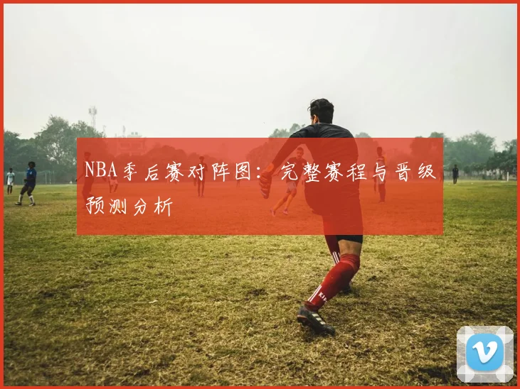 NBA季后赛对阵图:完整赛程与晋级预测分析