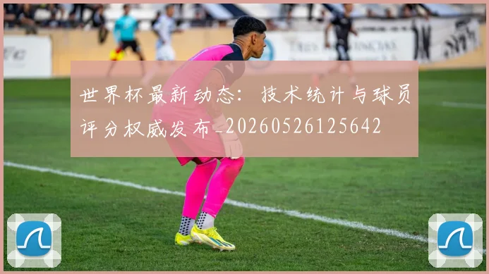 世界杯最新动态:技术统计与球员评分权威发布_20260526125642