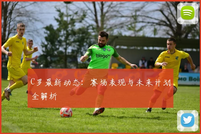 C罗最新动态：赛场表现与未来计划全解析