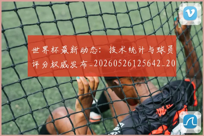 世界杯最新动态：技术统计与球员评分权威发布_20260526125642_20260702174101