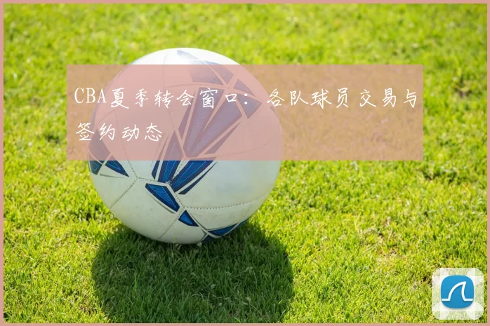 CBA夏季转会窗口：各队球员交易与签约动态