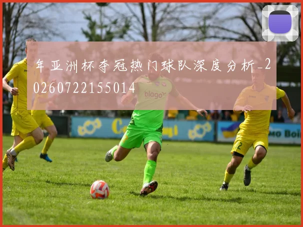 年亚洲杯夺冠热门球队深度分析_20260722155014