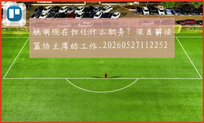 姚明现在担任什么职务?深度解读篮协主席的工作_20260527112252
